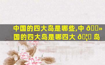 中国的四大岛是哪些,中 🌻 国的四大岛是哪四大 🦋 岛